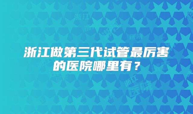 浙江做第三代试管最厉害的医院哪里有？