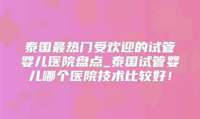 泰国最热门受欢迎的试管婴儿医院盘点_泰国试管婴儿哪个医院技术比较好！