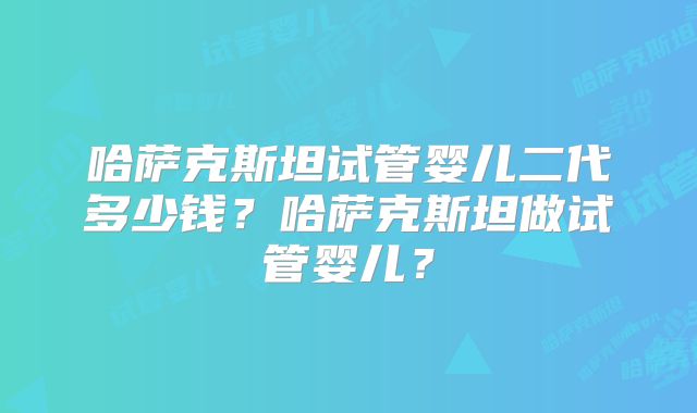 哈萨克斯坦试管婴儿二代多少钱?哈萨克斯坦做试管婴儿?