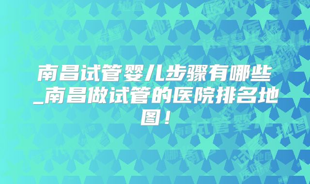 南昌试管婴儿步骤有哪些_南昌做试管的医院排名地图！