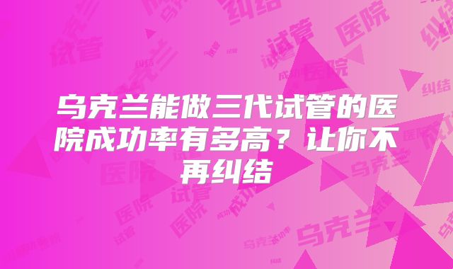 乌克兰能做三代试管的医院成功率有多高?让你不再纠结