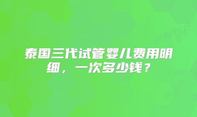泰国三代试管婴儿费用明细，一次多少钱？