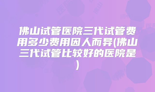 佛山试管医院三代试管费用多少费用因人而异(佛山三代试管比较好的医院是)