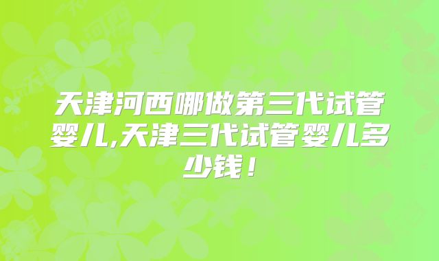 天津河西哪做第三代试管婴儿,天津三代试管婴儿多少钱！
