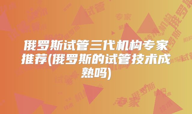 俄罗斯试管三代机构专家推荐(俄罗斯的试管技术成熟吗)