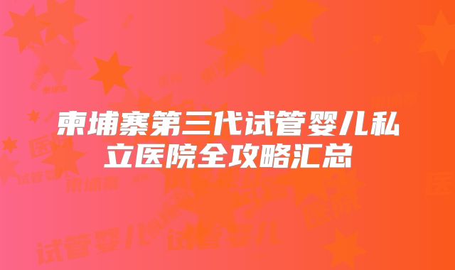 柬埔寨第三代试管婴儿私立医院全攻略汇总