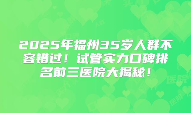 2025年福州35岁人群不容错过！试管实力口碑排名前三医院大揭秘！