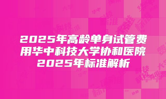 2025年高龄单身试管费用华中科技大学协和医院2025年标准解析