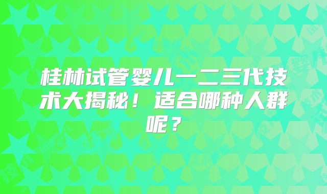 桂林试管婴儿一二三代技术大揭秘！适合哪种人群呢？
