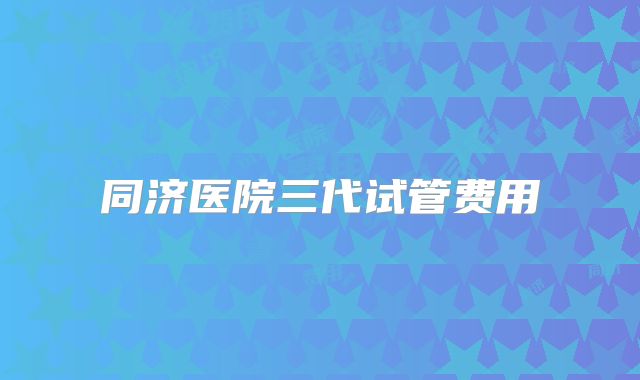 同济医院三代试管费用