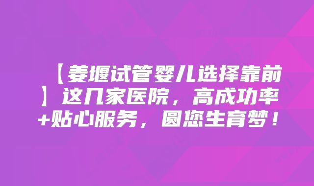 【姜堰试管婴儿选择靠前】这几家医院,高成功率+贴心服务,圆您生育梦!