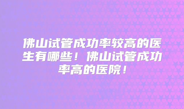 佛山试管成功率较高的医生有哪些！佛山试管成功率高的医院！