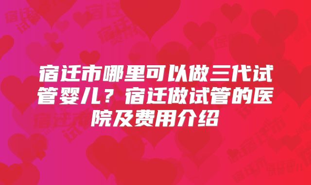 宿迁市哪里可以做三代试管婴儿？宿迁做试管的医院及费用介绍