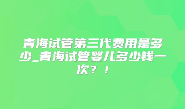 青海试管第三代费用是多少_青海试管婴儿多少钱一次?!