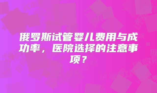俄罗斯试管婴儿费用与成功率，医院选择的注意事项？