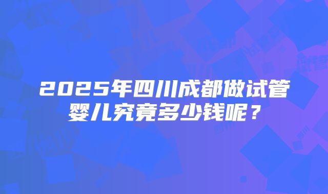 2025年四川成都做试管婴儿究竟多少钱呢？