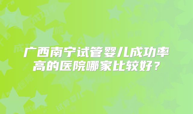 广西南宁试管婴儿成功率高的医院哪家比较好？