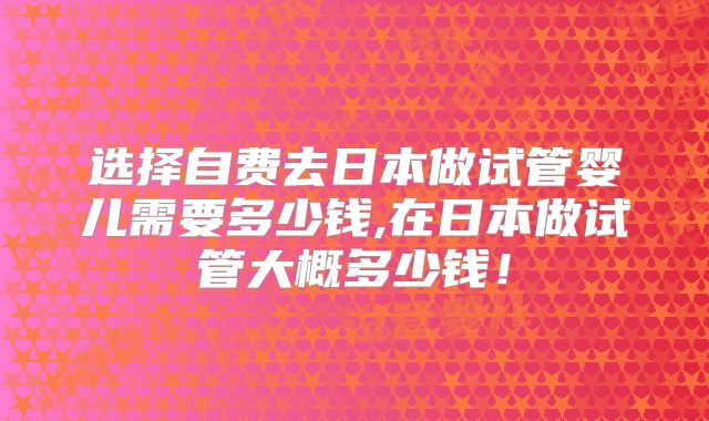选择自费去日本做试管婴儿需要多少钱,在日本做试管大概多少钱!