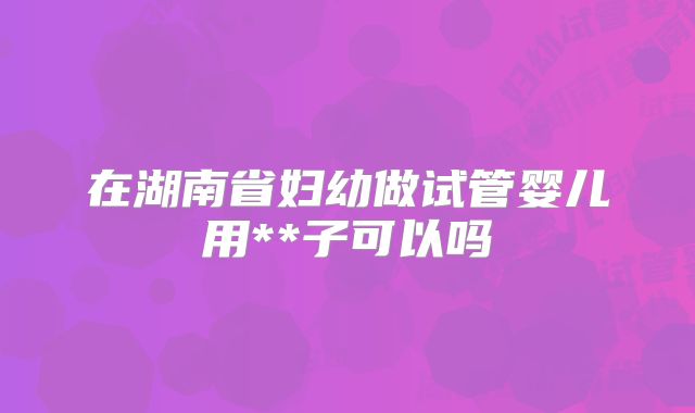 在湖南省妇幼做试管婴儿用**子可以吗