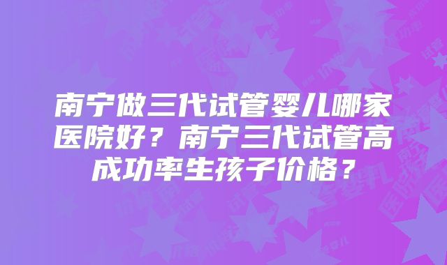 南宁做三代试管婴儿哪家医院好？南宁三代试管高成功率生孩子价格？