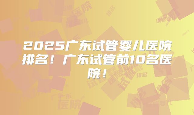 2025广东试管婴儿医院排名!广东试管前10名医院!