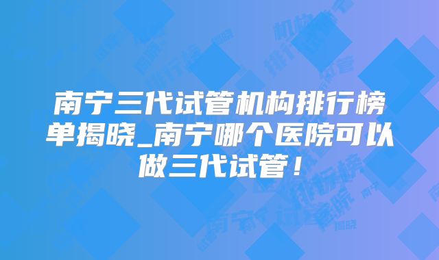 南宁三代试管机构排行榜单揭晓_南宁哪个医院可以做三代试管！
