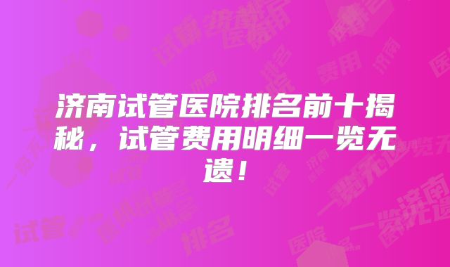济南试管医院排名前十揭秘，试管费用明细一览无遗！