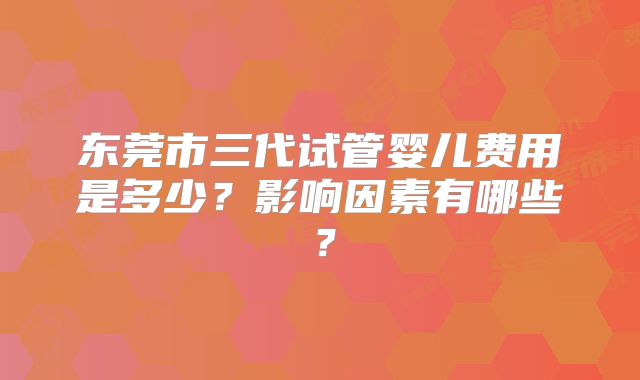 东莞市三代试管婴儿费用是多少？影响因素有哪些？