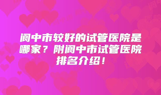 阆中市较好的试管医院是哪家?附阆中市试管医院排名介绍!