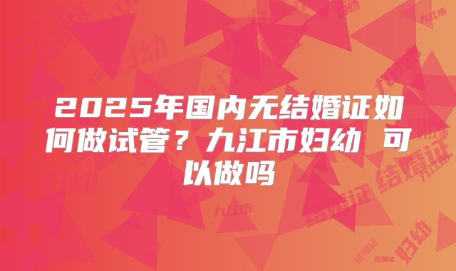 2025年国内无结婚证如何做试管?九江市妇幼 可以做吗