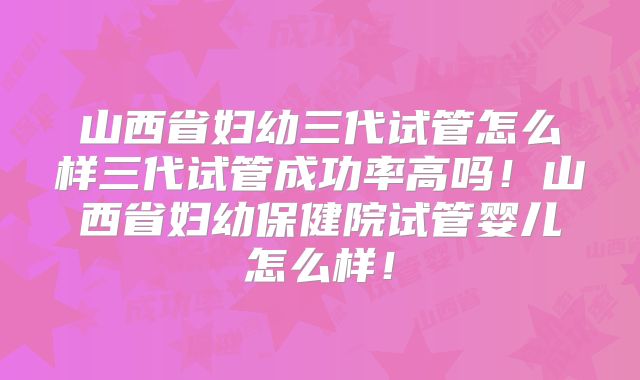 山西省妇幼三代试管怎么样三代试管成功率高吗！山西省妇幼保健院试管婴儿怎么样！