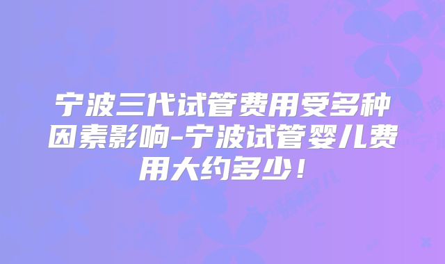 宁波三代试管费用受多种因素影响-宁波试管婴儿费用大约多少！
