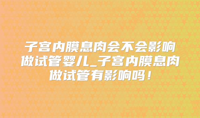 子宫内膜息肉会不会影响做试管婴儿_子宫内膜息肉做试管有影响吗！