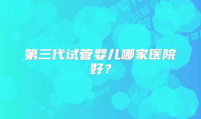 第三代试管婴儿哪家医院好？