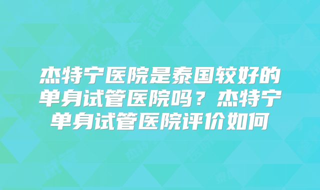 杰特宁医院是泰国较好的单身试管医院吗？杰特宁单身试管医院评价如何