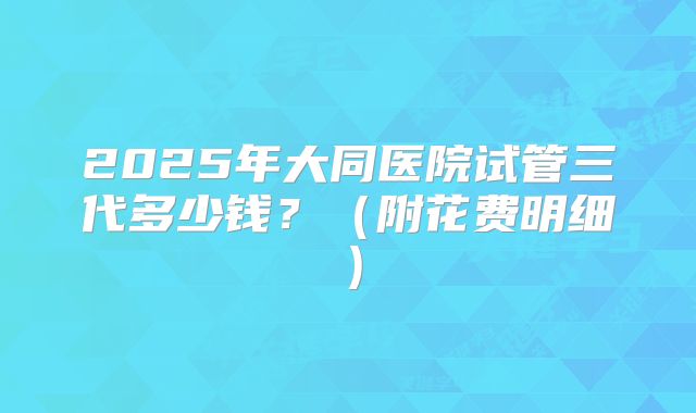 2025年大同医院试管三代多少钱？（附花费明细）