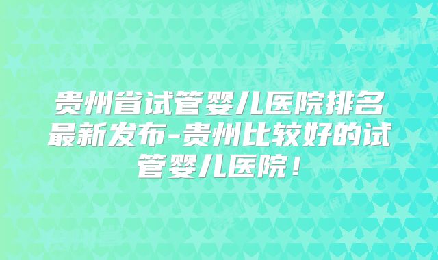 贵州省试管婴儿医院排名最新发布-贵州比较好的试管婴儿医院！