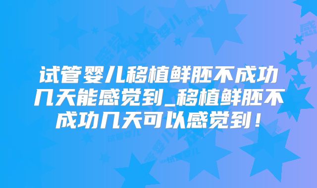试管婴儿移植鲜胚不成功几天能感觉到_移植鲜胚不成功几天可以感觉到!