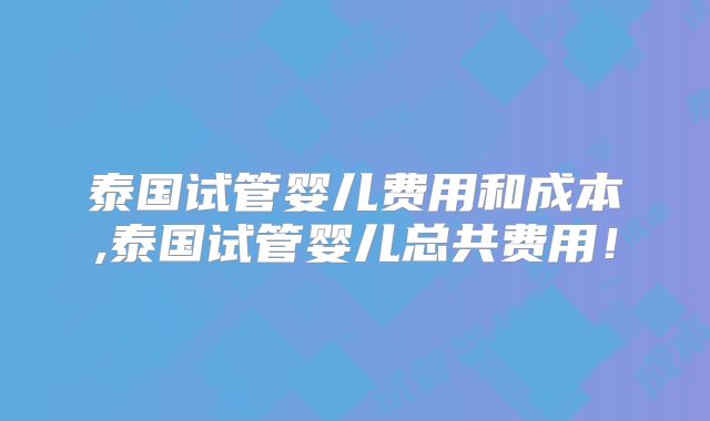 泰国试管婴儿费用和成本,泰国试管婴儿总共费用！