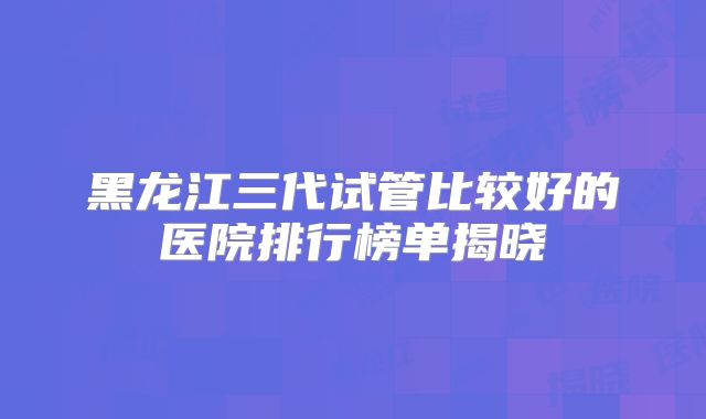 黑龙江三代试管比较好的医院排行榜单揭晓