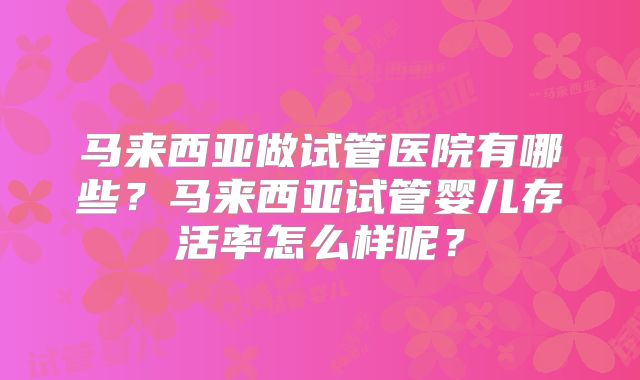 马来西亚做试管医院有哪些？马来西亚试管婴儿存活率怎么样呢？