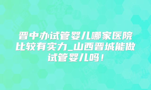 晋中办试管婴儿哪家医院比较有实力_山西晋城能做试管婴儿吗!