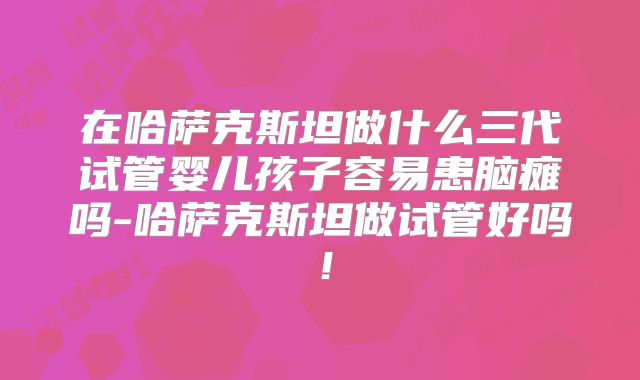 在哈萨克斯坦做什么三代试管婴儿孩子容易患脑瘫吗-哈萨克斯坦做试管好吗！