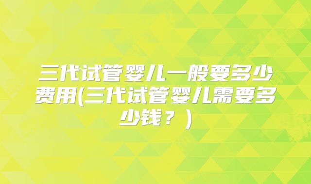 三代试管婴儿一般要多少费用(三代试管婴儿需要多少钱?)