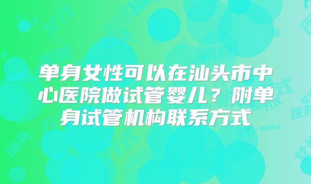单身女性可以在汕头市中心医院做试管婴儿？附单身试管机构联系方式