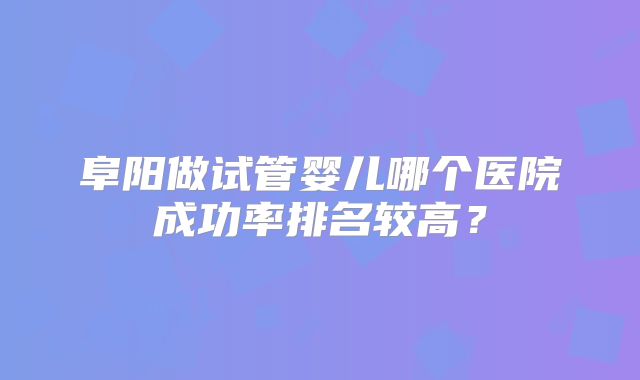 阜阳做试管婴儿哪个医院成功率排名较高？