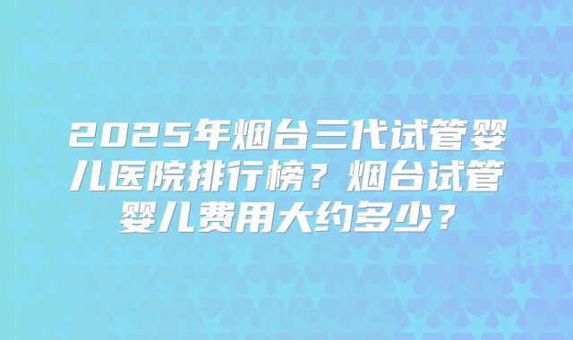 2025年烟台三代试管婴儿医院排行榜?烟台试管婴儿费用大约多少?