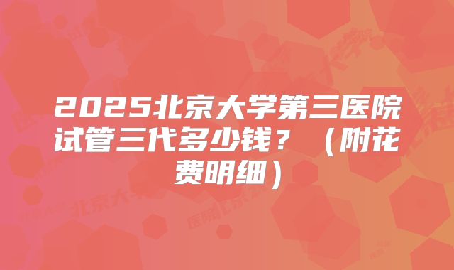 2025北京大学第三医院试管三代多少钱?(附花费明细)