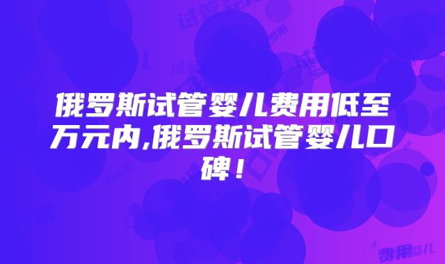 俄罗斯试管婴儿费用低至万元内,俄罗斯试管婴儿口碑!