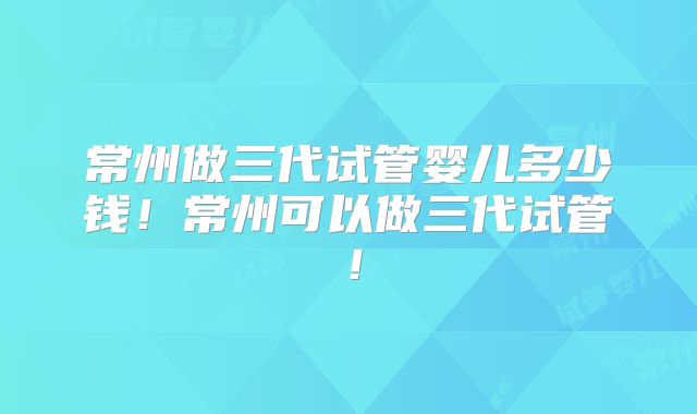 常州做三代试管婴儿多少钱!常州可以做三代试管!